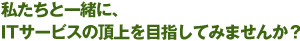 私たちと一緒に、ITサービスの頂上を目指してみませんか？